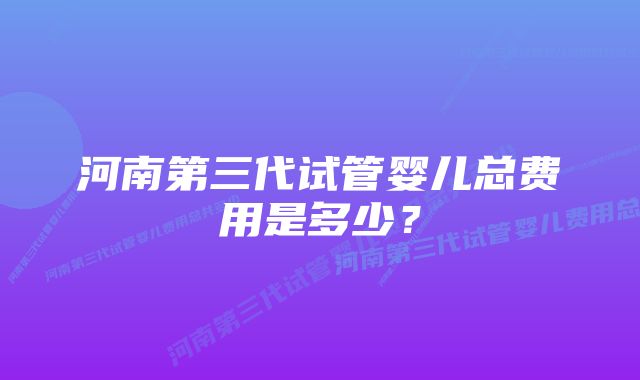 河南第三代试管婴儿总费用是多少？