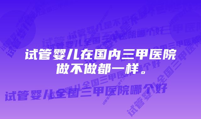 试管婴儿在国内三甲医院做不做都一样。