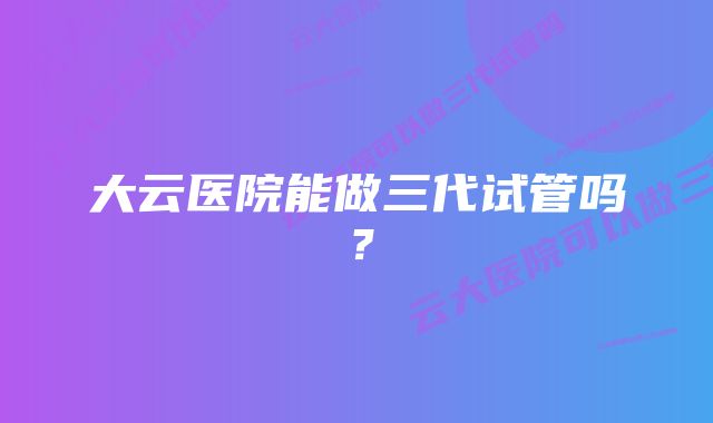 大云医院能做三代试管吗？