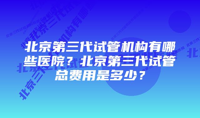 北京第三代试管机构有哪些医院？北京第三代试管总费用是多少？