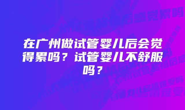 在广州做试管婴儿后会觉得累吗？试管婴儿不舒服吗？