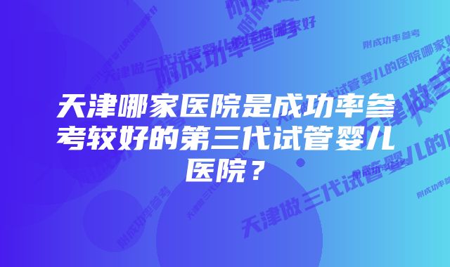 天津哪家医院是成功率参考较好的第三代试管婴儿医院？