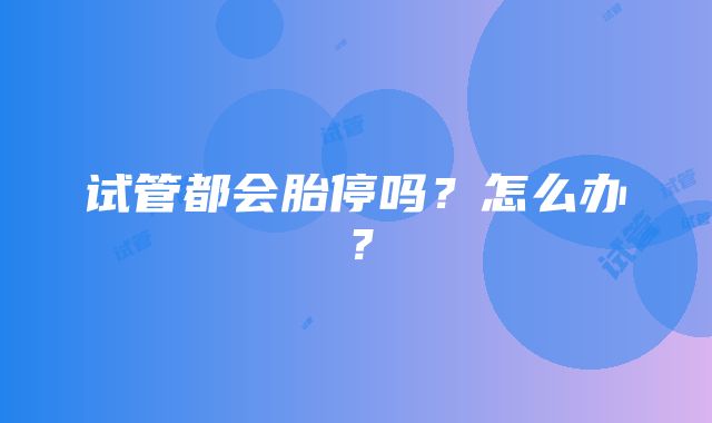 试管都会胎停吗？怎么办？