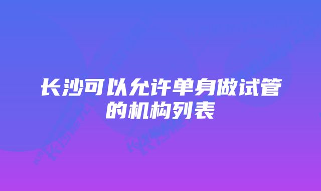 长沙可以允许单身做试管的机构列表