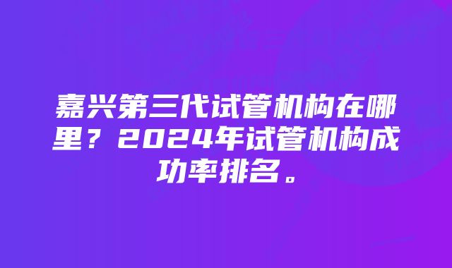 嘉兴第三代试管机构在哪里？2024年试管机构成功率排名。