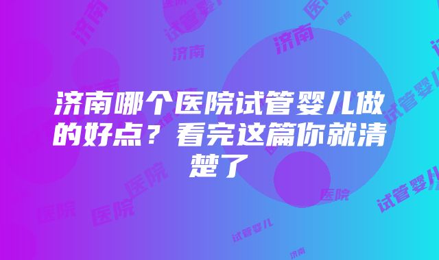 济南哪个医院试管婴儿做的好点？看完这篇你就清楚了