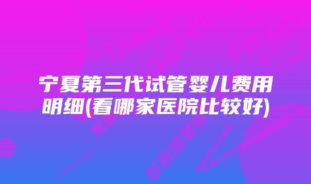 宁夏第三代试管婴儿费用明细(看哪家医院比较好)