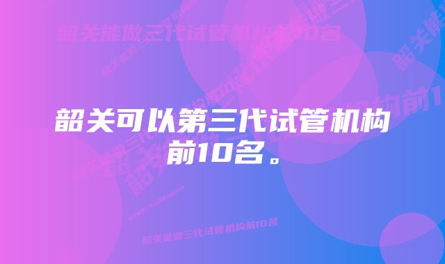 韶关可以第三代试管机构前10名。