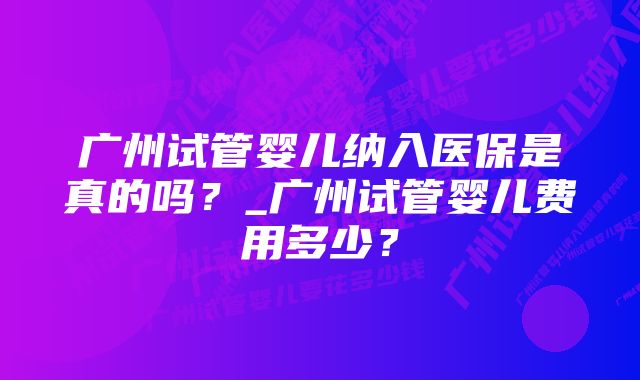 广州试管婴儿纳入医保是真的吗？_广州试管婴儿费用多少？