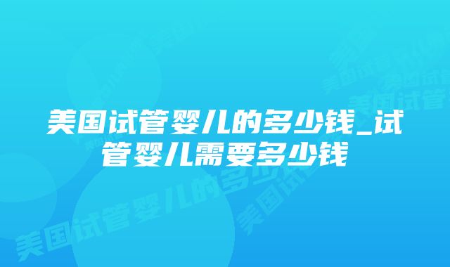 美国试管婴儿的多少钱_试管婴儿需要多少钱