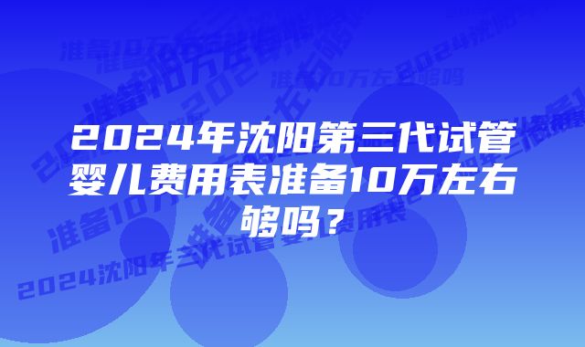 2024年沈阳第三代试管婴儿费用表准备10万左右够吗？