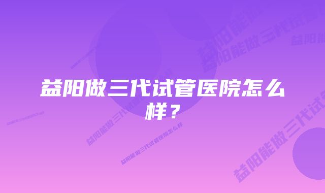 益阳做三代试管医院怎么样？