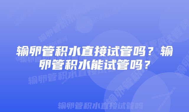 输卵管积水直接试管吗？输卵管积水能试管吗？