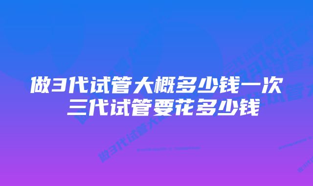 做3代试管大概多少钱一次 三代试管要花多少钱