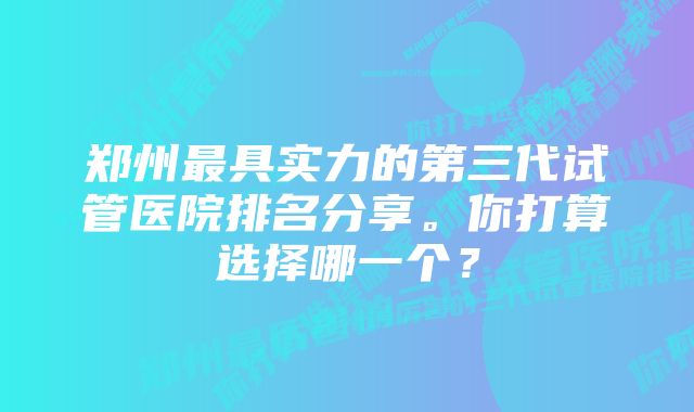 郑州最具实力的第三代试管医院排名分享。你打算选择哪一个？