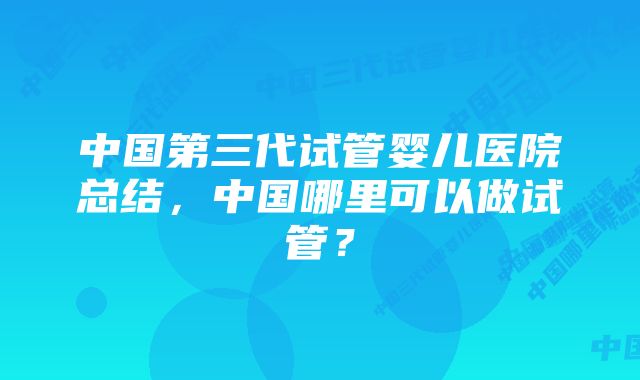 中国第三代试管婴儿医院总结，中国哪里可以做试管？