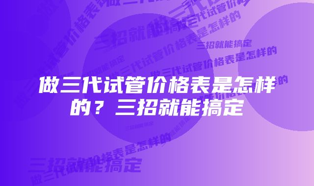 做三代试管价格表是怎样的？三招就能搞定