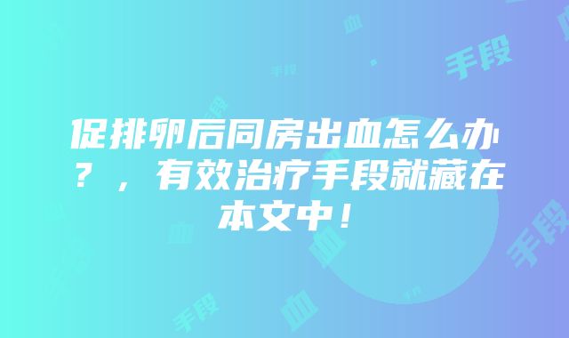 促排卵后同房出血怎么办？，有效治疗手段就藏在本文中！