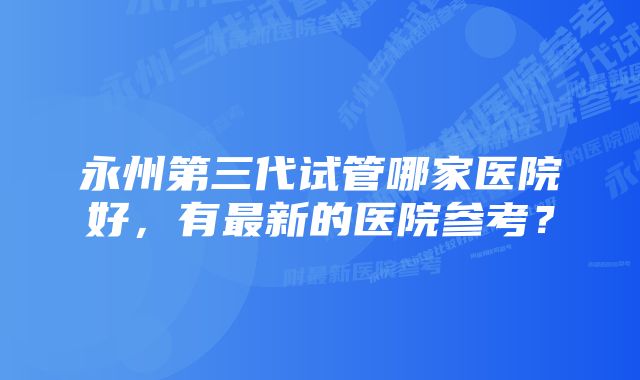 永州第三代试管哪家医院好，有最新的医院参考？