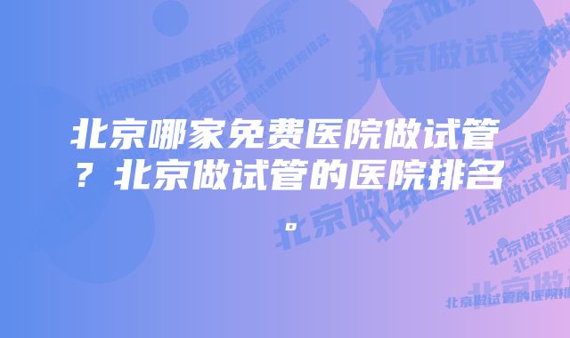 北京哪家免费医院做试管？北京做试管的医院排名。