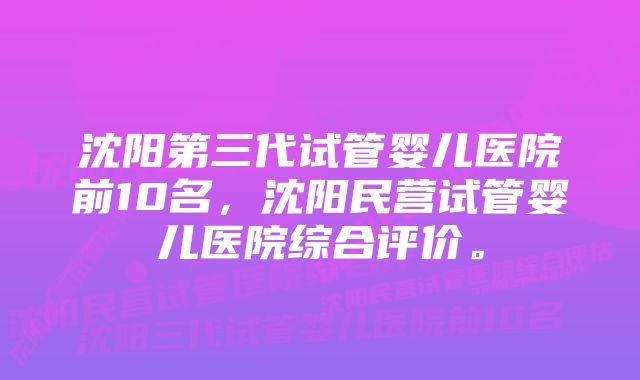 沈阳第三代试管婴儿医院前10名，沈阳民营试管婴儿医院综合评价。