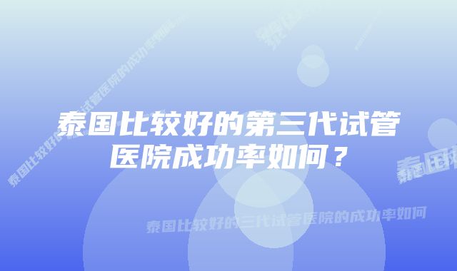 泰国比较好的第三代试管医院成功率如何？