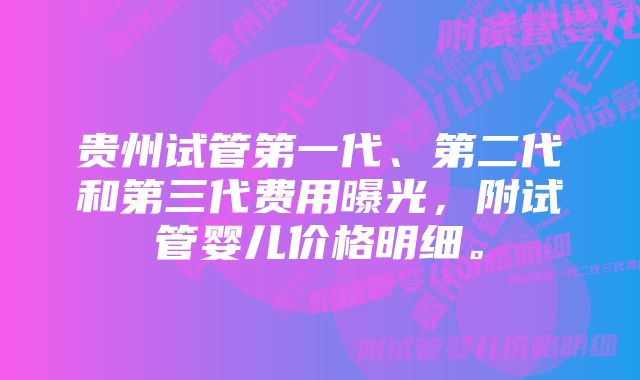 贵州试管第一代、第二代和第三代费用曝光，附试管婴儿价格明细。