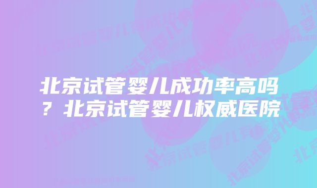 北京试管婴儿成功率高吗？北京试管婴儿权威医院