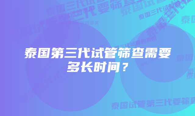 泰国第三代试管筛查需要多长时间？