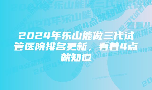 2024年乐山能做三代试管医院排名更新，看着4点就知道