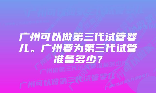 广州可以做第三代试管婴儿。广州要为第三代试管准备多少？