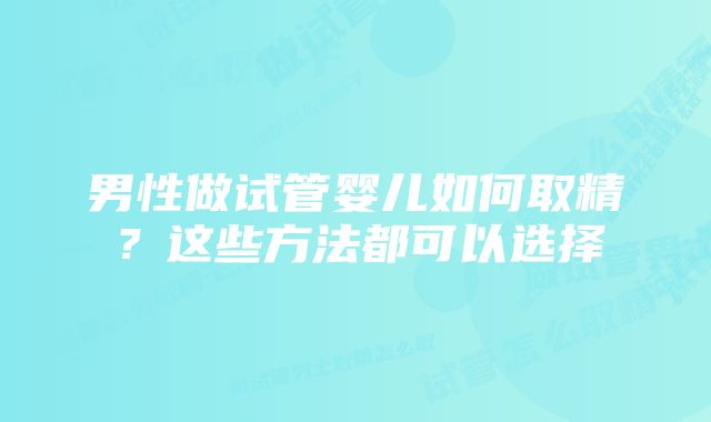 男性做试管婴儿如何取精？这些方法都可以选择