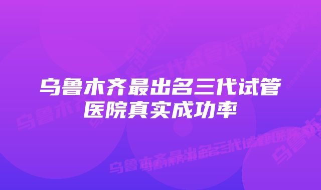 乌鲁木齐最出名三代试管医院真实成功率