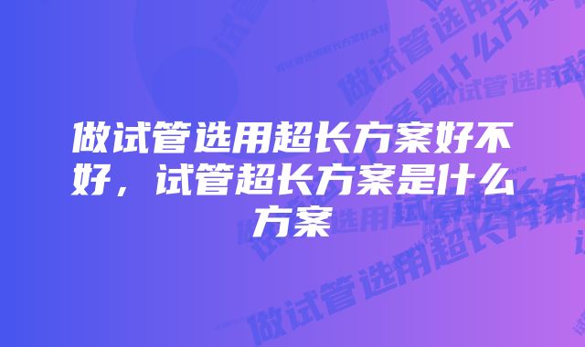 做试管选用超长方案好不好，试管超长方案是什么方案