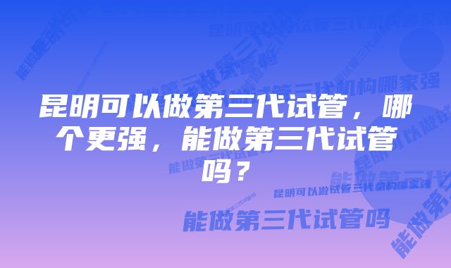 昆明可以做第三代试管，哪个更强，能做第三代试管吗？