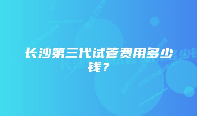 长沙第三代试管费用多少钱？