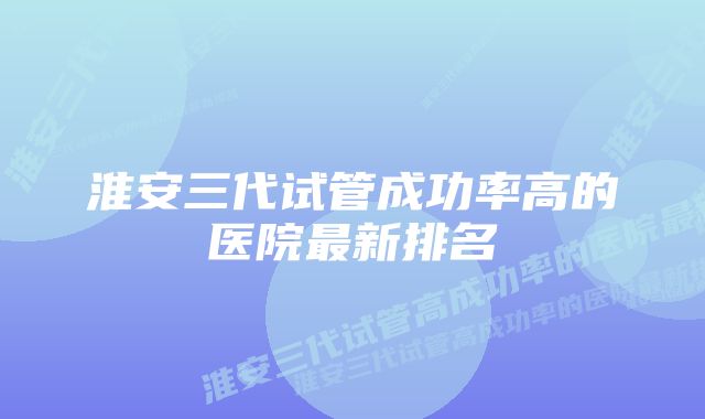 淮安三代试管成功率高的医院最新排名