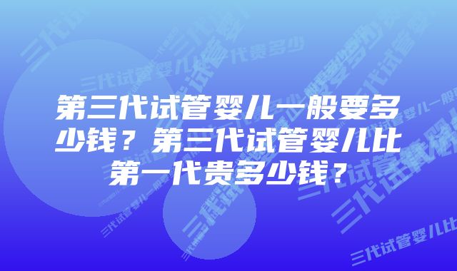 第三代试管婴儿一般要多少钱？第三代试管婴儿比第一代贵多少钱？