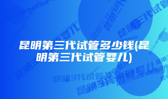 昆明第三代试管多少钱(昆明第三代试管婴儿)