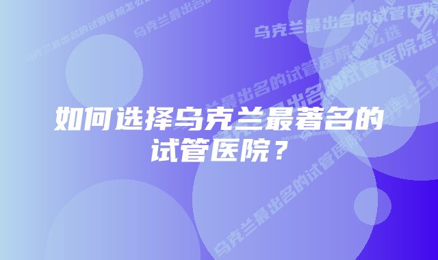 如何选择乌克兰最著名的试管医院？