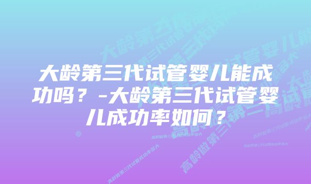 大龄第三代试管婴儿能成功吗？-大龄第三代试管婴儿成功率如何？