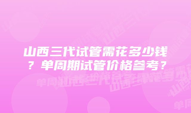 山西三代试管需花多少钱？单周期试管价格参考？