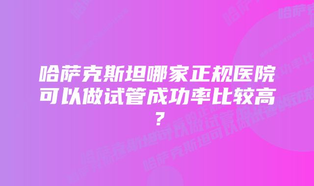 哈萨克斯坦哪家正规医院可以做试管成功率比较高？