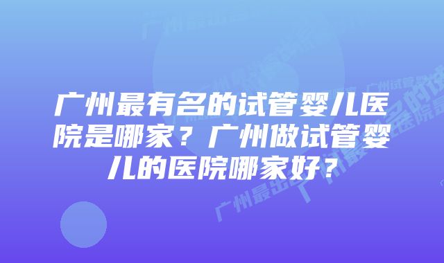 广州最有名的试管婴儿医院是哪家？广州做试管婴儿的医院哪家好？