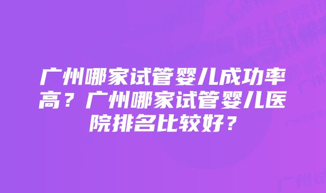 广州哪家试管婴儿成功率高？广州哪家试管婴儿医院排名比较好？