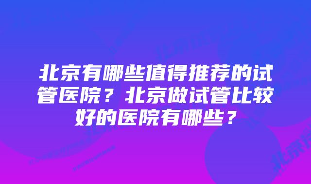 北京有哪些值得推荐的试管医院？北京做试管比较好的医院有哪些？