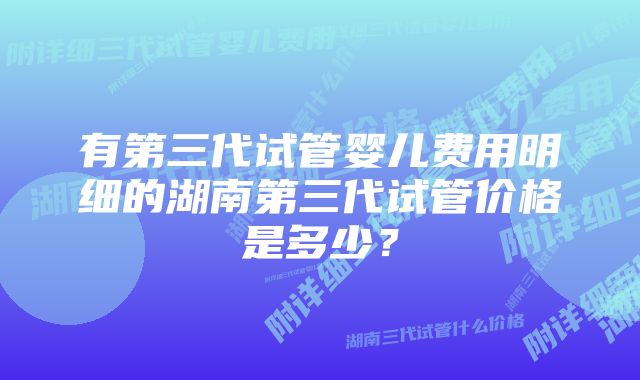 有第三代试管婴儿费用明细的湖南第三代试管价格是多少？