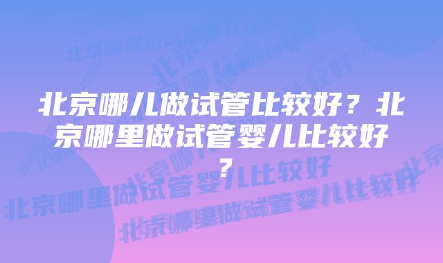 北京哪儿做试管比较好？北京哪里做试管婴儿比较好？