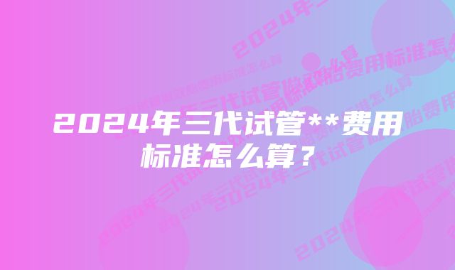 2024年三代试管**费用标准怎么算？