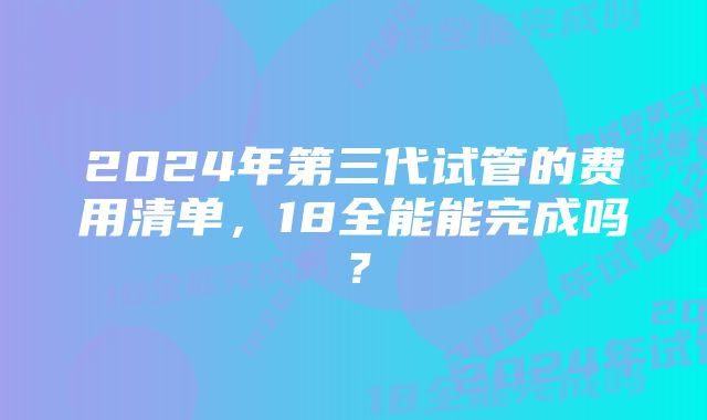 2024年第三代试管的费用清单，18全能能完成吗？